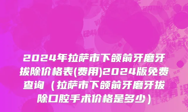 2024年拉萨市下颌前牙磨牙拔除价格表(费用)2024版免费查询（拉萨市下颌前牙磨牙拔除口腔手术价格是多少）