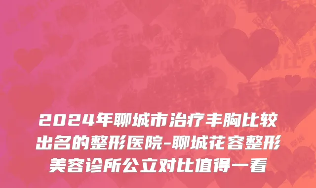 2024年聊城市治疗丰胸比较出名的整形医院-聊城花容整形美容诊所公立对比值得一看
