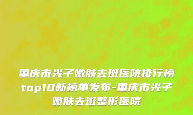 重庆市光子嫩肤去斑医院排行榜top10新榜单发布-重庆市光子嫩肤去斑整形医院