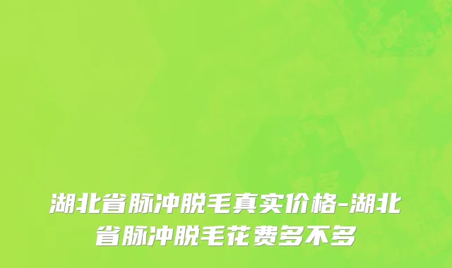 湖北省脉冲脱毛真实价格-湖北省脉冲脱毛花费多不多