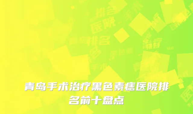 青岛手术治疗黑色素痣医院排名前十盘点