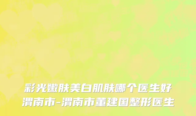 彩光嫩肤美白肌肤哪个医生好渭南市-渭南市董建国整形医生
