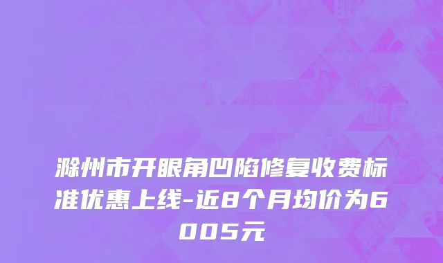滁州市开眼角凹陷修复收费标准优惠上线-近8个月均价为6005元
