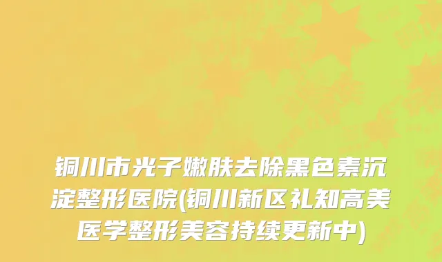 铜川市光子嫩肤去除黑色素沉淀整形医院(铜川新区礼知高美医学整形美容持续更新中)