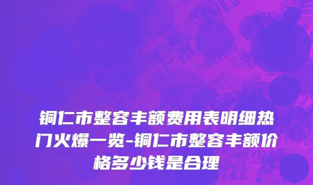 铜仁市整容丰额费用表明细热门火爆一览-铜仁市整容丰额价格多少钱是合理
