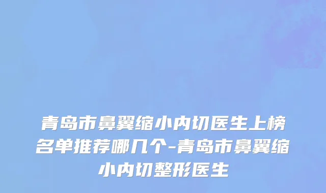 青岛市鼻翼缩小内切医生上榜名单推荐哪几个-青岛市鼻翼缩小内切整形医生