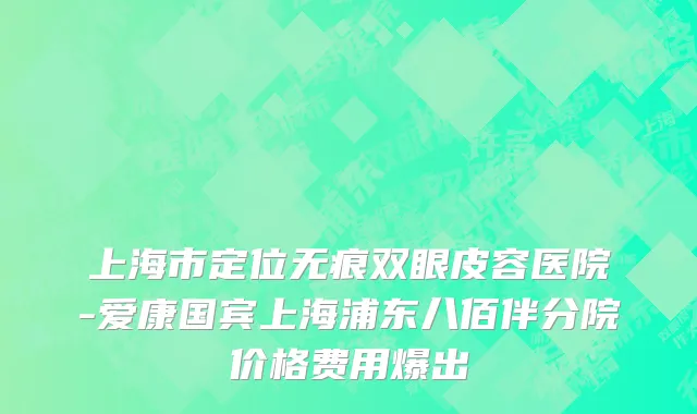 上海市定位无痕双眼皮容医院-爱康国宾上海浦东八佰伴分院价格费用爆出