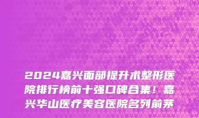 2024嘉兴面部提升术整形医院排行榜前十强口碑合集!嘉兴华山医疗美容医院名列前茅