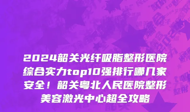 2024韶关光纤吸脂整形医院综合实力top10强排行哪几家安全!韶关粤北人民医院整形美容激光中心超全攻略