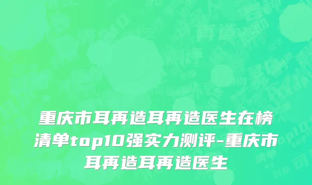 重庆市耳再造耳再造医生在榜清单top10强实力测评-重庆市耳再造耳再造医生