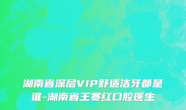 湖南省深层VIP舒适洁牙都是谁-湖南省王赛红口腔医生