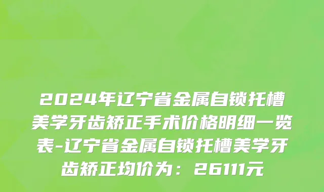 2024年辽宁省金属自锁托槽美学牙齿矫正手术价格明细一览表-辽宁省金属自锁托槽美学牙齿矫正均价为：26111元
