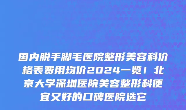 国内脱手脚毛医院整形美容科价格表费用均价2024一览!北京大学深圳医院美容整形科便宜又好的口碑医院选它
