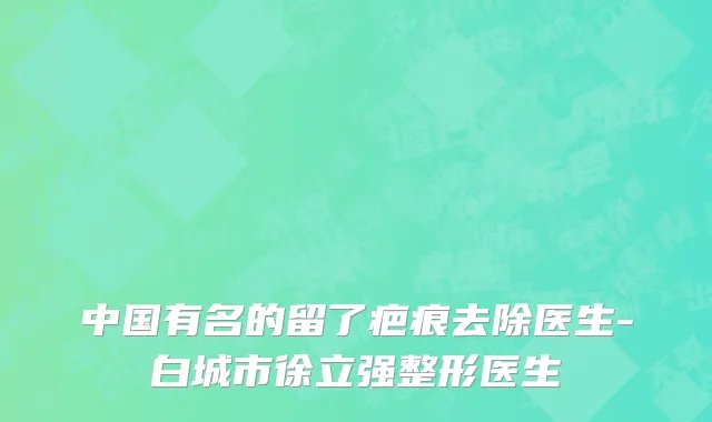中国有名的留了疤痕去除医生-白城市徐立强整形医生