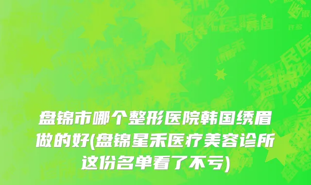盘锦市哪个整形医院韩国绣眉做的好(盘锦星禾医疗美容诊所这份名单看了不亏)