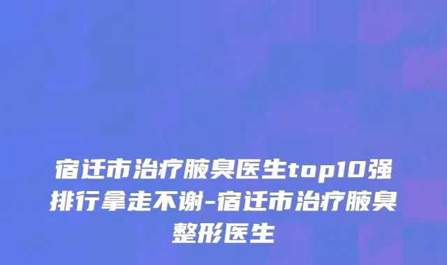 宿迁市治疗腋臭医生top10强排行拿走不谢-宿迁市治疗腋臭整形医生