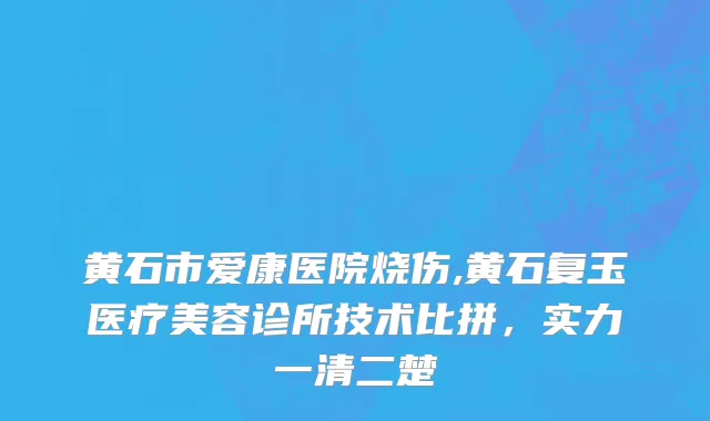 黄石市爱康医院烧伤,黄石复玉医疗美容诊所技术比拼，实力一清二楚