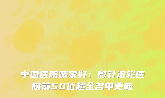 中国医院哪家好：微针滚轮医院前50位超全名单更新