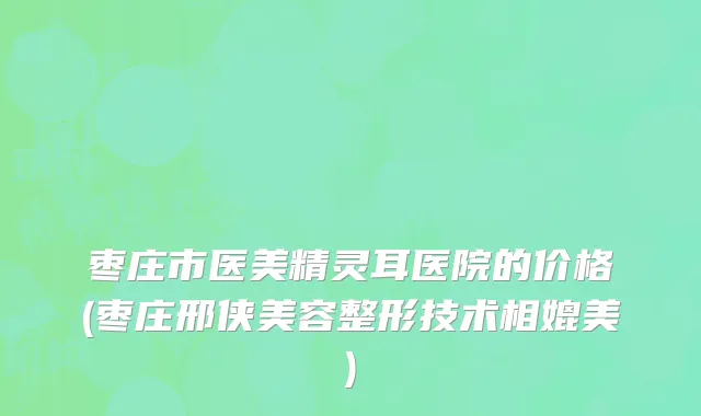 枣庄市医美精灵耳医院的价格(枣庄邢侠美容整形技术相媲美)
