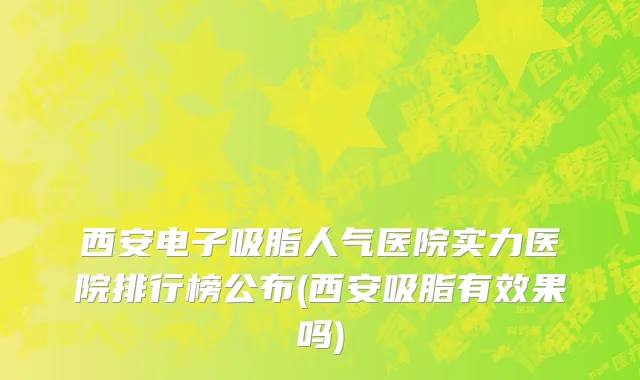 西安电子吸脂人气医院实力医院排行榜公布(西安吸脂有效果吗)
