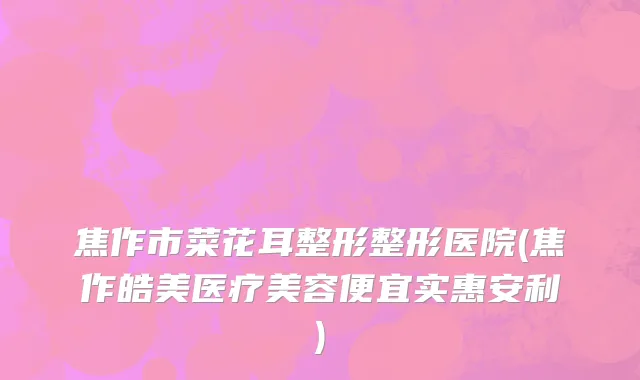 焦作市菜花耳整形整形医院(焦作皓美医疗美容便宜实惠安利)