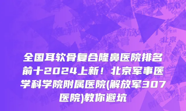 全国耳软骨复合隆鼻医院排名前十2024上新!北京军事医学科学院附属医院(解放军307医院)教你避坑