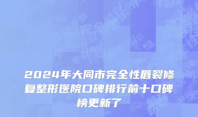 2024年大同市完全性唇裂修复整形医院口碑排行前十口碑榜更新了
