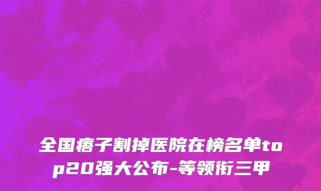 全国痦子割掉医院在榜名单top20强大公布-等领衔三甲