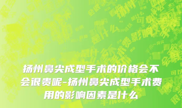 扬州鼻尖成型手术的价格会不会很贵呢-扬州鼻尖成型手术费用的影响因素是什么