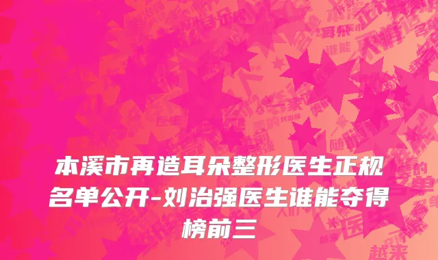 本溪市再造耳朵整形医生正规名单公开-刘治强医生谁能夺得榜前三