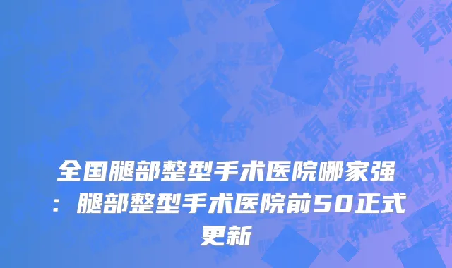 全国腿部整型手术医院哪家强：腿部整型手术医院前50正式更新