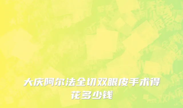 大庆阿尔法全切双眼皮手术得花多少钱
