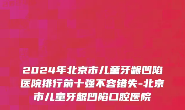 2024年北京市儿童牙龈凹陷医院排行前十强不容错失-北京市儿童牙龈凹陷口腔医院