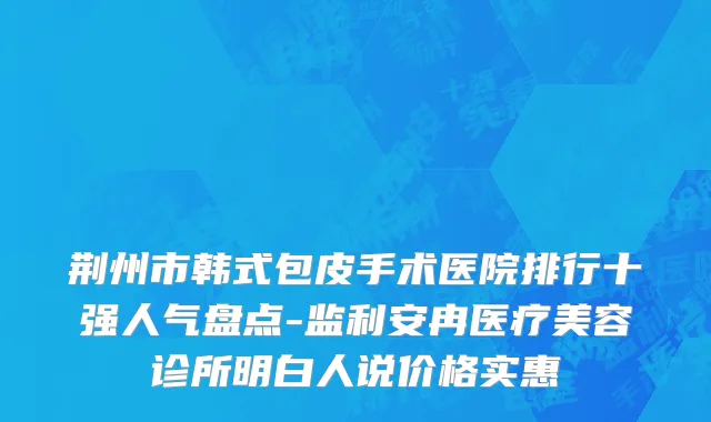 荆州市韩式包皮手术医院排行十强人气盘点-监利安冉医疗美容诊所明白人说价格实惠