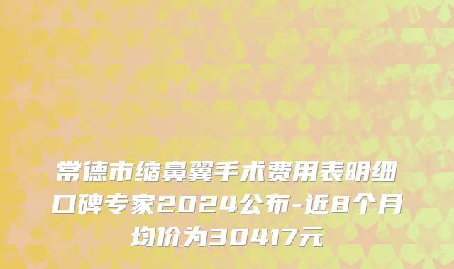 常德市缩鼻翼手术费用表明细口碑专家2024公布-近8个月均价为30417元