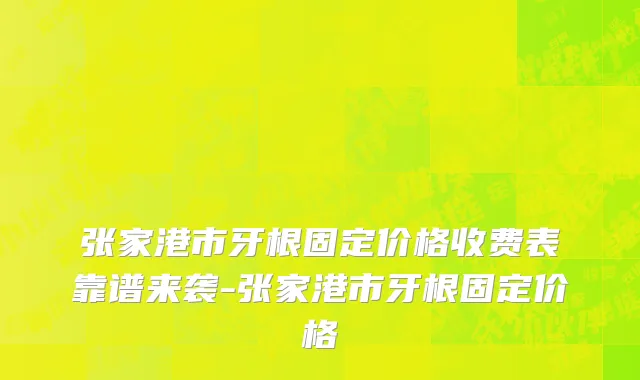 张家港市牙根固定价格收费表靠谱来袭-张家港市牙根固定价格