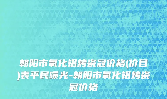 朝阳市氧化铝烤瓷冠价格(价目)表平民曝光-朝阳市氧化铝烤瓷冠价格