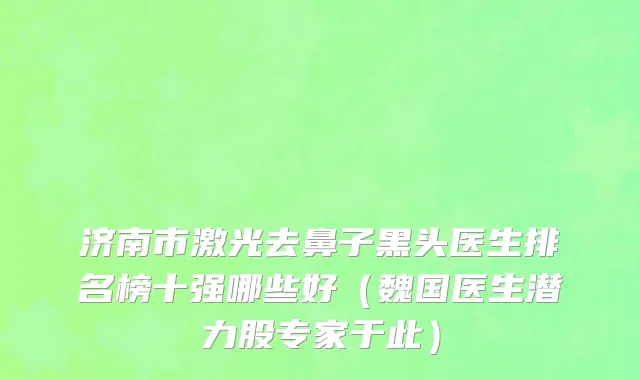 济南市激光去鼻子黑头医生排名榜十强哪些好（魏国医生潜力股专家于此）