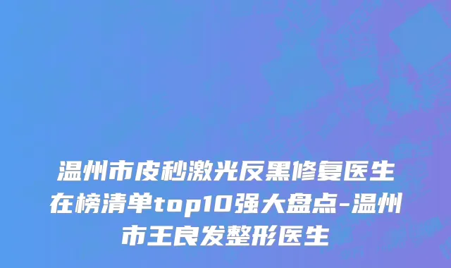 温州市皮秒激光反黑修复医生在榜清单top10强大盘点-温州市王良发整形医生