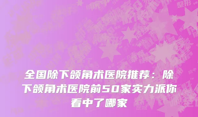 全国除下颌角术医院推荐：除下颌角术医院前50家实力派你看中了哪家