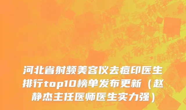 河北省射频美容仪去痘印医生排行top10榜单发布更新（赵静杰主任医师医生实力强）