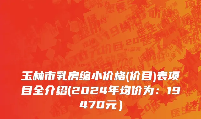 玉林市乳房缩小价格(价目)表项目全介绍(2024年均价为：19470元）