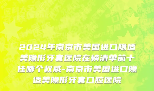 2024年南京市美国进口隐适美隐形牙套医院在榜清单前十佳哪个权威-南京市美国进口隐适美隐形牙套口腔医院