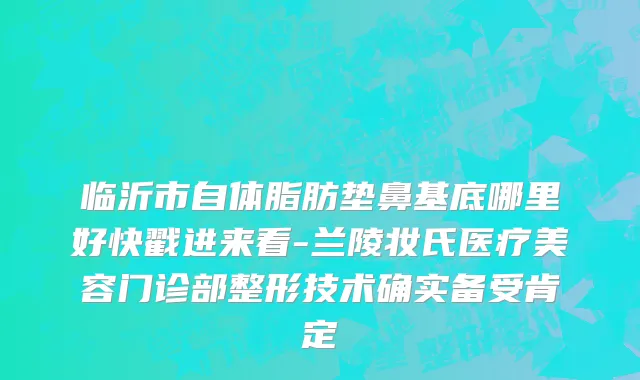 临沂市自体脂肪垫鼻基底哪里好快戳进来看-兰陵妆氏医疗美容门诊部整形技术确实备受肯定