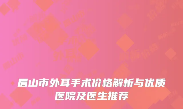 眉山市外耳手术价格解析与优质医院及医生推荐
