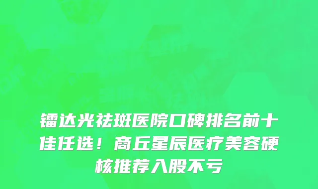 镭达光祛斑医院口碑排名前十佳任选！商丘星辰医疗美容硬核推荐入股不亏