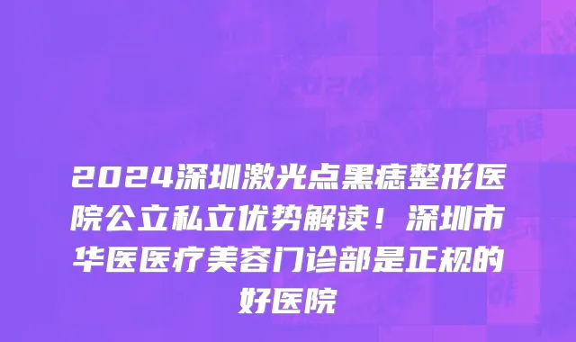 2024深圳激光点黑痣整形医院公立私立优势解读!深圳市华医医疗美容门诊部是正规的好医院