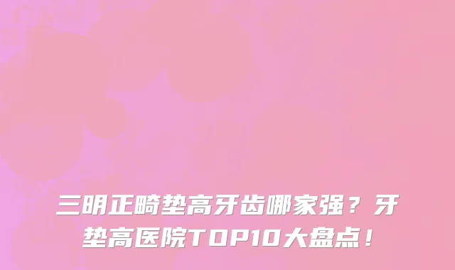 三明正畸垫高牙齿哪家强?牙垫高医院TOP10大盘点!