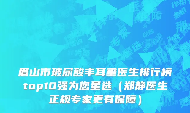 眉山市玻尿酸丰耳垂医生排行榜top10强为您星选（郑静医生正规专家更有保障）