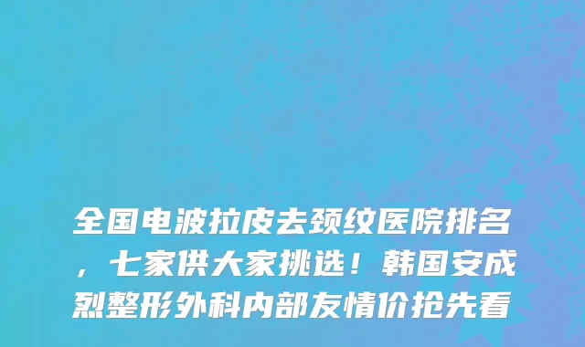 全国电波拉皮去颈纹医院排名，七家供大家挑选！韩国安成烈整形外科内部友情价抢先看